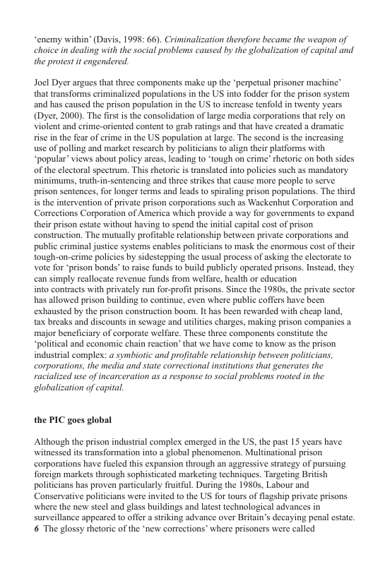 “enemy within’ (Davis, 1998: 66). Criminalization therefore became the weapon of choice in dealing with the social problems caused by the globalization of capital and the protest it engendered. Joel Dyer argues that three components make up the *perpetual prisoner machine’ that transforms eriminalized populations in the US into fodder for the prison system and has caused the prison population in the US to increase tenfold in twenty years (Dyer, 2000). The first s the consolidation of large media corporations that rely on violent and crime-oricnted content to grab ratings and tht have created a dramatic sise in the fear of erime in the US population at large. The second i the increasing use of polling and market rescarch by politicians to align their platforms with “popular” views about policy arcas, leading to ‘tough on crime’ thetoric on both sides of the electoral spectrum, This rhetoric is translated into policies such as mandatory. minimums,truth-in-sentencing and three strikes that cause more people fo serve: prison sentences, for longer terms and leads to spiraling prison populations. The third s the intervention of private prison corporations such as Wackenhut Corporation and Comections Corporation of America which provide a way for governments to expand their prison estate without having to spend the initial capital cost of prison construction. The mutually profitable relationship between private corporations and public criminal justice systems cnables politicians to mask the enormous cost of their tough-on-crime policies by sidestepping the sual process of asking the clectorate to Vot for prison bonds’to raise funds to build publicly operated prisons. Instead, they can simply reallocate revenue funds from welfare, health or education into contracts with privately run for-profit prisons. Since the 1980s, the private sector has allowed prison building to continue, even where public coffers have been exhausted by the prison construction boom. It has been rewarded with cheap land, tax breaks and discounts in sewage and ilities charges, making prison companies major beneficiary of corporate welfare. These three components constitute the “political and cconomic chain reaction’ that we have come to know s the prison industrial complex: a symbiotic and profitable relationship between politcians corporations, the media and state correctional institutions that generates the racialized use of incarceration as a response to social problems rooted in the globalization of capital. the PIC goes global Although the prison industrial complex emerged in the US, the past 15 years have witnessed its transformation into a global phenomenon. Multinational prison corporations have fucled this expansion through an aggressive strategy of pursuing foreign markets through sophisticated marketing techniques. Targeting British politicians has proven particularly fruitful. During the 1980s, Labour and Conservative politicians were invited to the US for tours of flagship private prisons where the new steel and glass buildings and latest technological advances in surveillance appeared to offer a striking advance over Britain’s decaying penal estate. 6 The glossy thetoric of the ‘new corrections’ where prisoners were called
